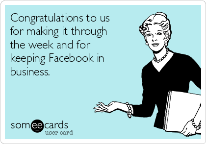 Congratulations to us
for making it through
the week and for
keeping Facebook in
business.