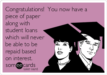 Congratulations!  You now have a
piece of paper
along with
student loans
which will never
be able to be
repaid based
on interest.