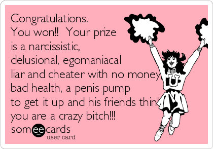 Congratulations.
You won!!  Your prize
is a narcissistic,
delusional, egomaniacal
liar and cheater with no money,
bad health, a penis pump
to get it up and his friends think
you are a crazy bitch!!!