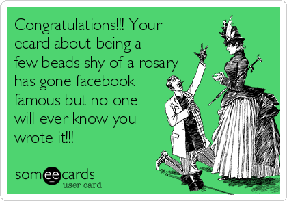 Congratulations!!! Your
ecard about being a
few beads shy of a rosary
has gone facebook
famous but no one
will ever know you
wrote it!!!
