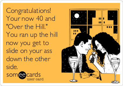 Congratulations!
Your now 40 and
"Over the Hill."
You ran up the hill
now you get to
slide on your ass
down the other
side.
