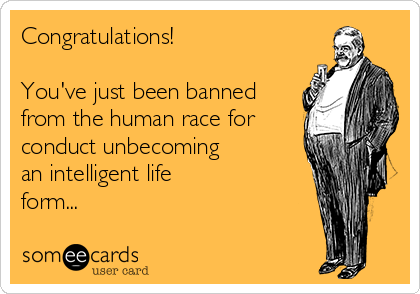 Congratulations!

You've just been banned
from the human race for
conduct unbecoming
an intelligent life
form...