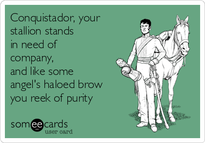 Conquistador, your
stallion stands
in need of
company,
and like some
angel's haloed brow
you reek of purity