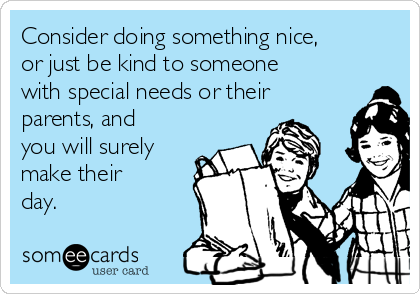 Consider doing something nice,
or just be kind to someone
with special needs or their
parents, and
you will surely
make their
day.