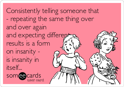 Consistently telling someone that
- repeating the same thing over
and over again
and expecting different
results is a form
on insanity -
is insanity in
itself...