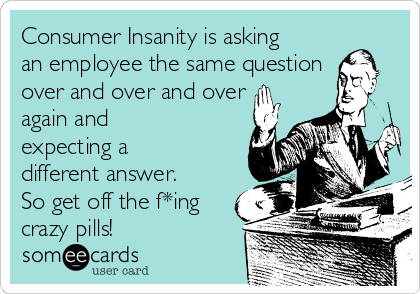 Consumer Insanity is asking
an employee the same question
over and over and over
again and
expecting a
different answer.
So get off the f*ing
crazy pills!