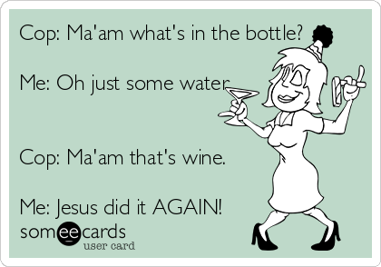 Cop: Ma'am what's in the bottle?

Me: Oh just some water.


Cop: Ma'am that's wine.

Me: Jesus did it AGAIN!