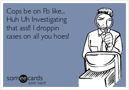 Cops be on Fb like...
Huh Uh Investigating
that ass!! I droppin
cases on all you hoes!
 