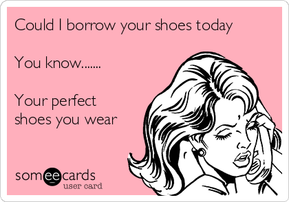 Could I borrow your shoes today

You know.......

Your perfect
shoes you wear