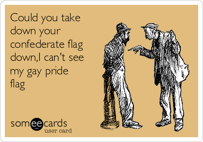 Could you take
down your
confederate flag
down,I can't see
my gay pride
flag