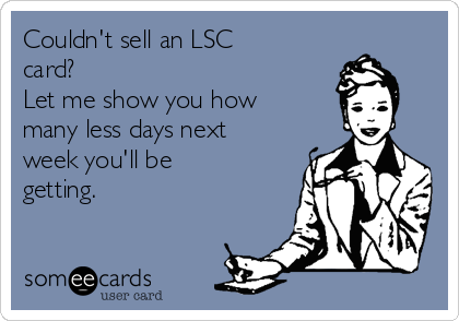 Couldn't sell an LSC
card?
Let me show you how
many less days next
week you'll be
getting.
