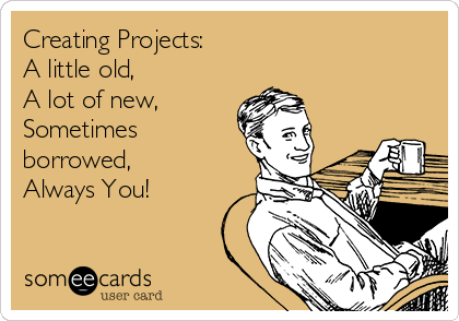 Creating Projects:
A little old,
A lot of new,
Sometimes
borrowed,
Always You!