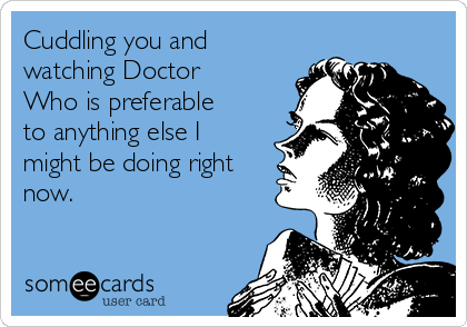 Cuddling you and
watching Doctor
Who is preferable
to anything else I
might be doing right
now.