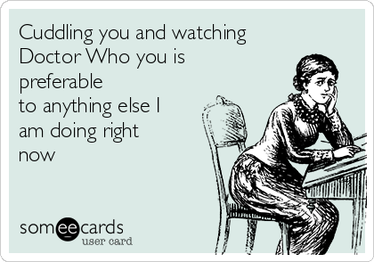 Cuddling you and watching
Doctor Who you is
preferable
to anything else I
am doing right
now