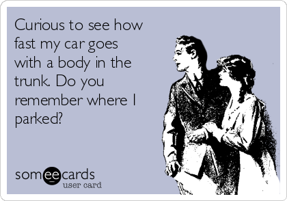 Curious to see how
fast my car goes
with a body in the
trunk. Do you
remember where I
parked?