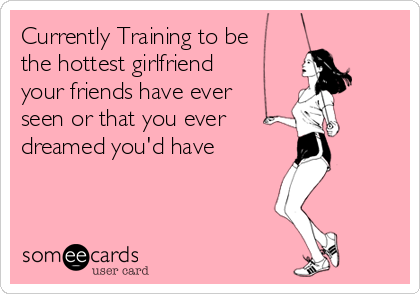 Currently Training to be
the hottest girlfriend
your friends have ever
seen or that you ever 
dreamed you'd have 