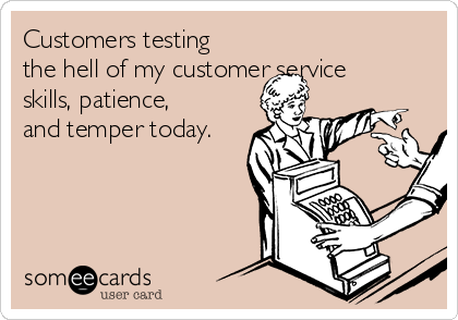 Customers testing
the hell of my customer service
skills, patience,
and temper today.