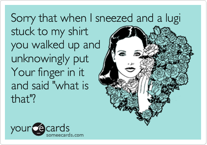 Sorry that when I sneezed and a lugi stuck to my shirt
you walked up and
unknowingly put
Your finger in it
and said "what is
that"?