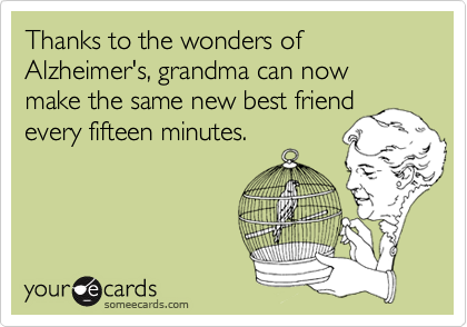 Thanks to the wonders of Alzheimer's, grandma can now make the same new best friend
every fifteen minutes.
