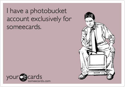 I have a photobucket
account exclusively for
someecards.