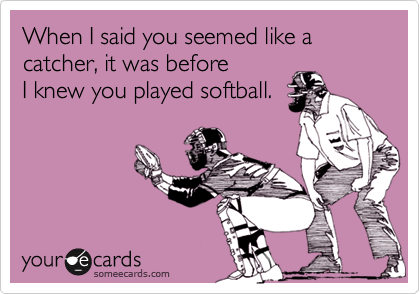 When I said you seemed like a catcher, it was before
I knew you played softball.
