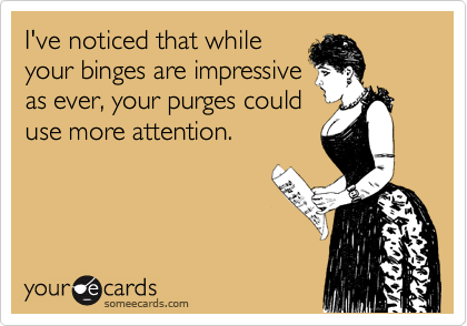 I've noticed that whileyour binges are impressiveas ever, your purges coulduse more attention.