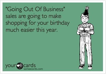 "Going Out Of Business" 
sales are going to make 
shopping for your birthday
much easier this year.