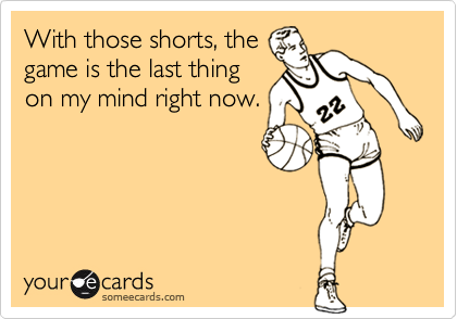 With those shorts, thegame is the last thingon my mind right now.