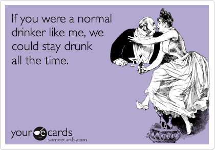 If you were a normaldrinker like me, wecould stay drunkall the time.
