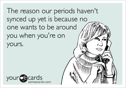 The reason our periods haven't synced up yet is because no
one wants to be around
you when you're on
yours.