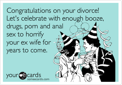 Congratulations on your divorce! Let's celebrate with enough booze, drugs, porn and anal
sex to horrify
your ex wife for
years to come.