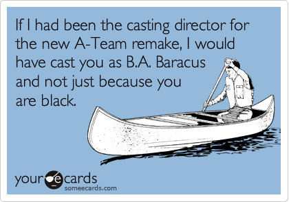 If I had been the casting director for the new A-Team remake, I would
have cast you as B.A. Baracus 
and not just because you 
are black.