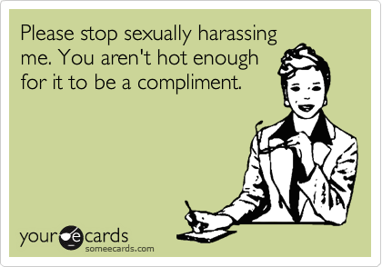 Please stop sexually harassing
me. You aren't hot enough
for it to be a compliment.