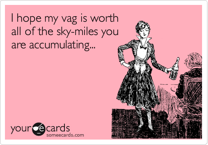 I hope my vag is worth 
all of the sky-miles you
are accumulating...