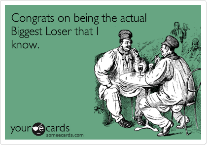Congrats on being the actual
Biggest Loser that I
know.