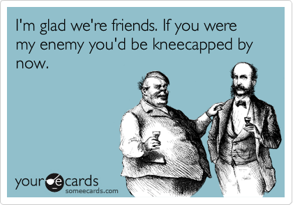 I'm glad we're friends. If you were my enemy you'd be kneecapped by now. 
