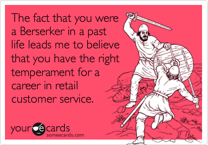 The fact that you were
a Berserker in a past
life leads me to believe
that you have the right
temperament for a
career in retail 
customer service.