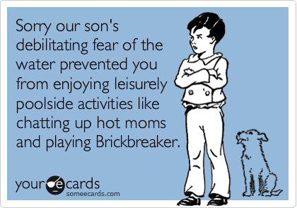 Sorry our son's
debilitating fear of the
water prevented you
from enjoying leisurely
poolside activities like
chatting up hot moms
and playing Brickbreaker.