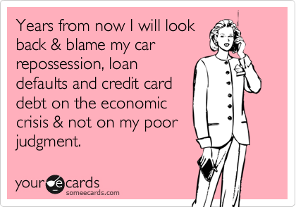 Years from now I will look
back & blame my car
repossession, loan
defaults and credit card
debt on the economic
crisis & not on my poor
judgment.