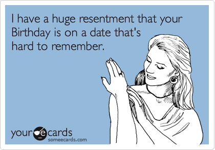 I have a huge resentment that your Birthday is on a date that's
hard to remember.