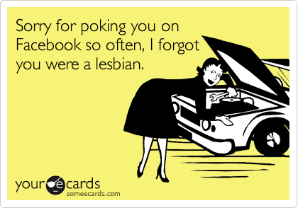Sorry for poking you on
Facebook so often, I forgot
you were a lesbian.