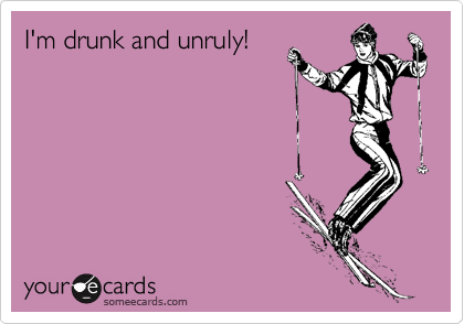 I'm drunk and unruly!

