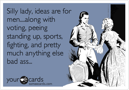 Silly lady, ideas are for
men....along with
voting, peeing
standing up, sports,
fighting, and pretty
much anything else
bad ass...