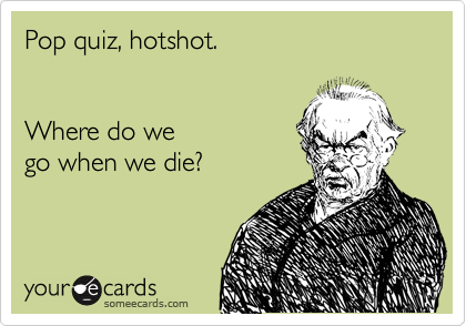Pop quiz, hotshot. 


Where do we 
go when we die?