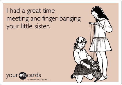 I had a great time
meeting and finger-banging
your little sister.