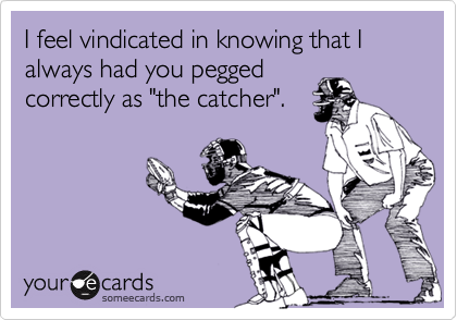 I feel vindicated in knowing that I always had you pegged
correctly as "the catcher".