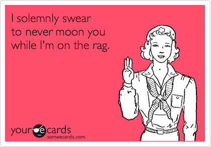 I solemnly swear
to never moon you
while I'm on the rag.