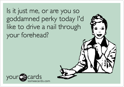 Is it just me, or are you so
goddamned perky today I'd
like to drive a nail through
your forehead?