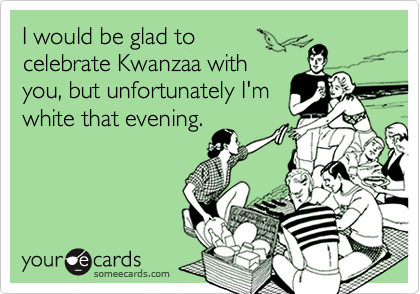 I would be glad to 
celebrate Kwanzaa with
you, but unfortunately I'm
white that evening.