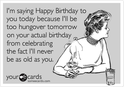 I'm saying Happy Birthday to
you today because I'll be
too hungover tomorrow
on your actual birthday
from celebrating
the fact I'll never
be as old as you.